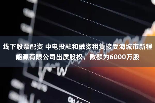 线下股票配资 中电投融和融资租赁接受海城市新程能源有限公司出质股权，数额为6000万股