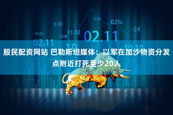 股民配资网站 巴勒斯坦媒体：以军在加沙物资分发点附近打死至少20人