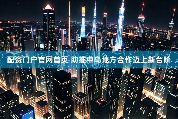 配资门户官网首页 助推中乌地方合作迈上新台阶