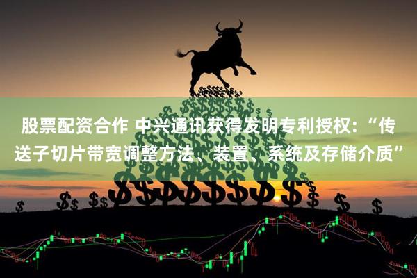 股票配资合作 中兴通讯获得发明专利授权: “传送子切片带宽调整方法、装置、系统及存储介质”