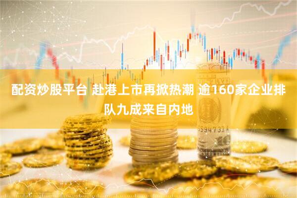 配资炒股平台 赴港上市再掀热潮 逾160家企业排队九成来自内地