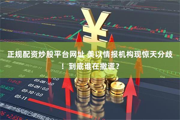 正规配资炒股平台网址 美以情报机构现惊天分歧！到底谁在撒谎？