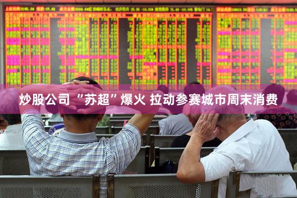 炒股公司 “苏超”爆火 拉动参赛城市周末消费