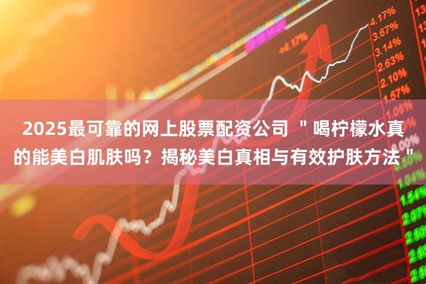2025最可靠的网上股票配资公司 ＂喝柠檬水真的能美白肌肤吗？揭秘美白真相与有效护肤方法＂
