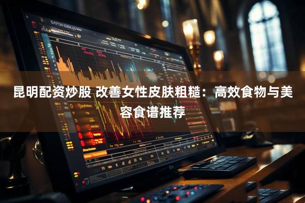 昆明配资炒股 改善女性皮肤粗糙：高效食物与美容食谱推荐