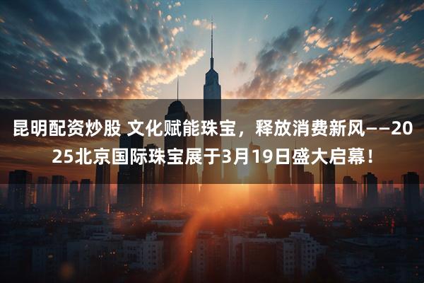 昆明配资炒股 文化赋能珠宝，释放消费新风——2025北京国际珠宝展于3月19日盛大启幕！