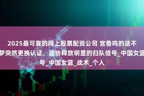 2025最可靠的网上股票配资公司 宫鲁鸣的话不好使了？李梦突然更换认证，篮协释放明显的归队信号_中国女篮_战术_个人