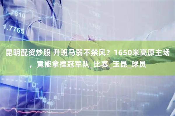 昆明配资炒股 升班马弱不禁风？1650米高原主场，竟能拿捏冠军队_比赛_玉昆_球员