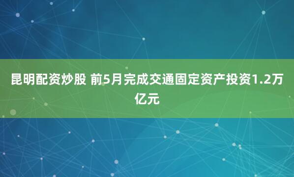 昆明配资炒股 前5月完成交通固定资产投资1.2万亿元