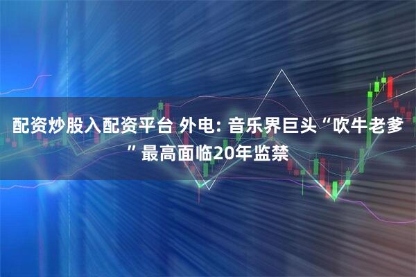 配资炒股入配资平台 外电: 音乐界巨头“吹牛老爹”最高面临20年监禁