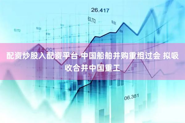 配资炒股入配资平台 中国船舶并购重组过会 拟吸收合并中国重工