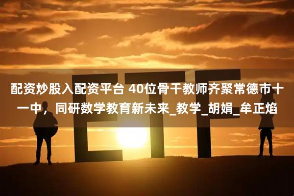 配资炒股入配资平台 40位骨干教师齐聚常德市十一中，同研数学教育新未来_教学_胡娟_牟正焰