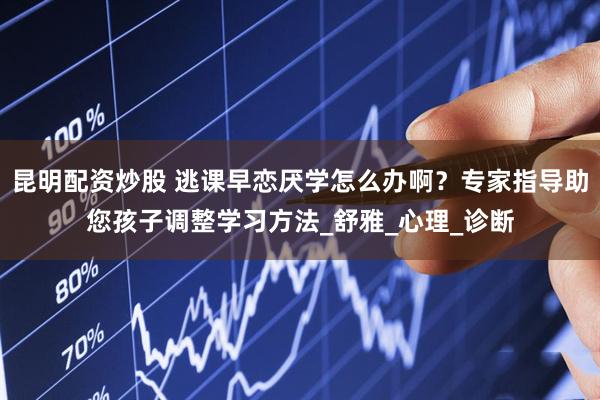 昆明配资炒股 逃课早恋厌学怎么办啊？专家指导助您孩子调整学习方法_舒雅_心理_诊断