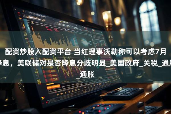 配资炒股入配资平台 当红理事沃勒称可以考虑7月降息，美联储对是否降息分歧明显_美国政府_关税_通胀