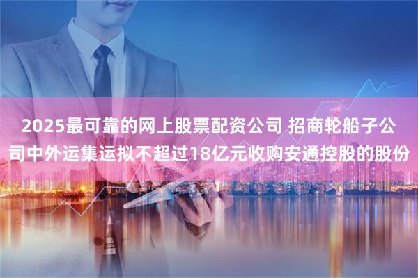 2025最可靠的网上股票配资公司 招商轮船子公司中外运集运拟不超过18亿元收购安通控股的股份