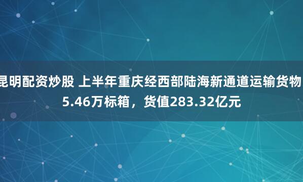 昆明配资炒股 上半年重庆经西部陆海新通道运输货物15.46万标箱，货值283.32亿元