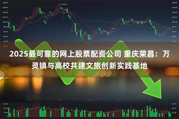 2025最可靠的网上股票配资公司 重庆荣昌：万灵镇与高校共建文旅创新实践基地