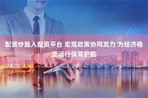 配资炒股入配资平台 宏观政策协同发力 为经济稳定运行保驾护航