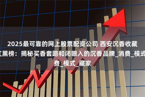 2025最可靠的网上股票配资公司 西安沉香收藏品牌红黑榜：揭秘买香套路和闭眼入的沉香品牌_消费_模式_藏家