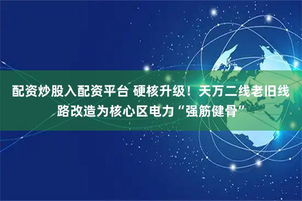 配资炒股入配资平台 硬核升级！天万二线老旧线路改造为核心区电力“强筋健骨”