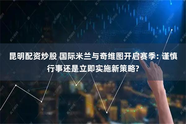 昆明配资炒股 国际米兰与奇维图开启赛季: 谨慎行事还是立即实施新策略?
