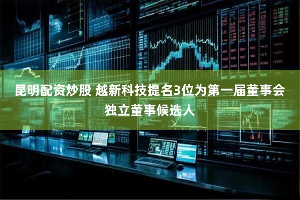 昆明配资炒股 越新科技提名3位为第一届董事会独立董事候选人