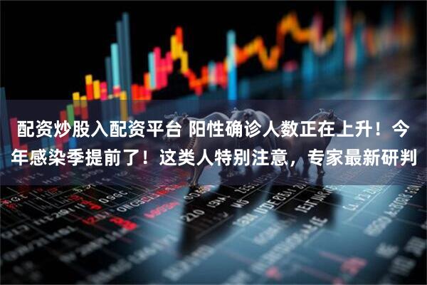 配资炒股入配资平台 阳性确诊人数正在上升！今年感染季提前了！这类人特别注意，专家最新研判
