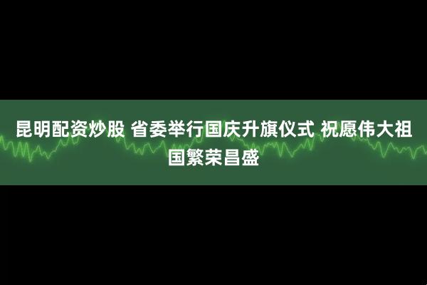昆明配资炒股 省委举行国庆升旗仪式 祝愿伟大祖国繁荣昌盛