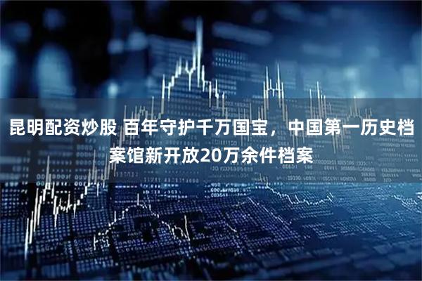 昆明配资炒股 百年守护千万国宝，中国第一历史档案馆新开放20万余件档案