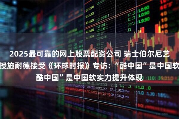 2025最可靠的网上股票配资公司 瑞士伯尔尼艺术学院荣休教授施耐德接受《环球时报》专访: “酷中国”是中国软实力提升体现