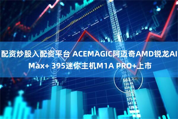 配资炒股入配资平台 ACEMAGIC阿迈奇AMD锐龙AI Max+ 395迷你主机M1A PRO+上市