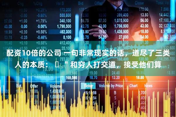 配资10倍的公司 一句非常现实的话，道尽了三类人的本质： ​＂和穷人打交道，接受他们算