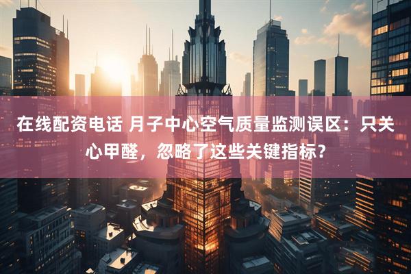 在线配资电话 月子中心空气质量监测误区：只关心甲醛，忽略了这些关键指标？