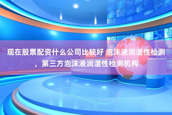 现在股票配资什么公司比较好 泡沫液润湿性检测，第三方泡沫液润湿性检测机构