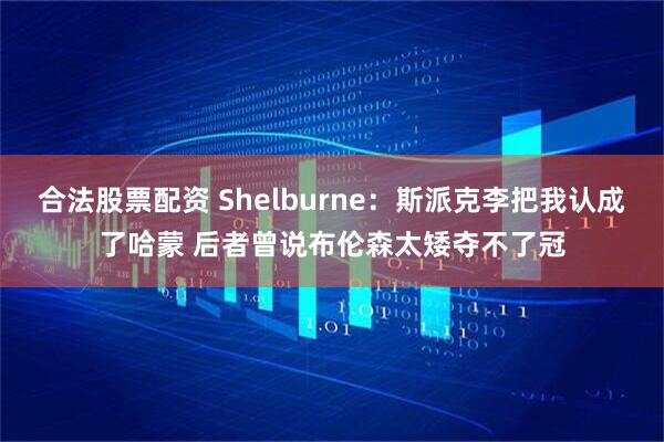 合法股票配资 Shelburne：斯派克李把我认成了哈蒙 后者曾说布伦森太矮夺不了冠