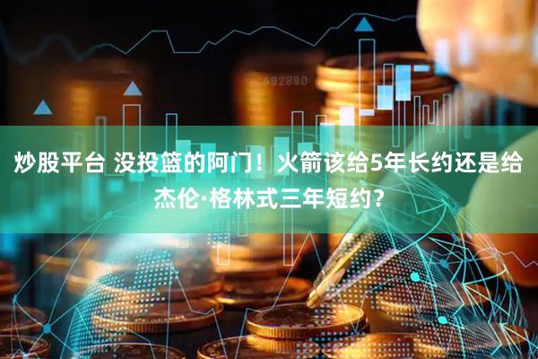 炒股平台 没投篮的阿门！火箭该给5年长约还是给杰伦·格林式三年短约？