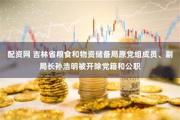 配资网 吉林省粮食和物资储备局原党组成员、副局长孙浩明被开除党籍和公职