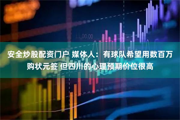 安全炒股配资门户 媒体人：有球队希望用数百万购状元签 但四川的心理预期价位很高