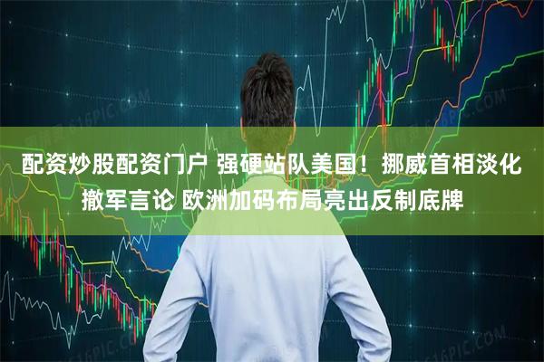 配资炒股配资门户 强硬站队美国！挪威首相淡化撤军言论 欧洲加码布局亮出反制底牌